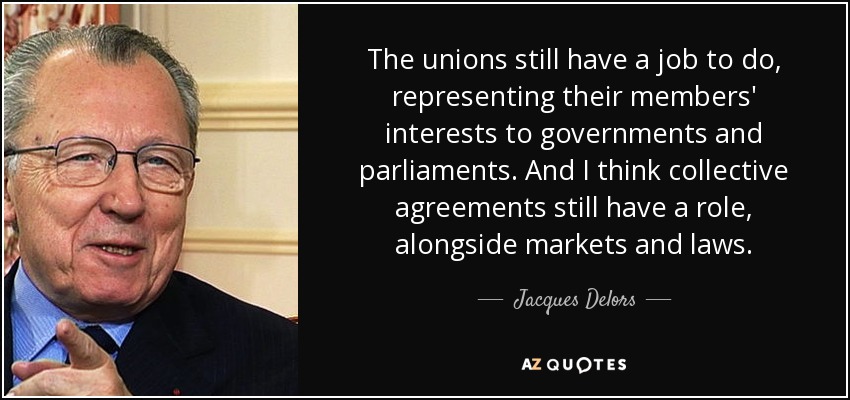 The unions still have a job to do, representing their members' interests to governments and parliaments. And I think collective agreements still have a role, alongside markets and laws. - Jacques Delors