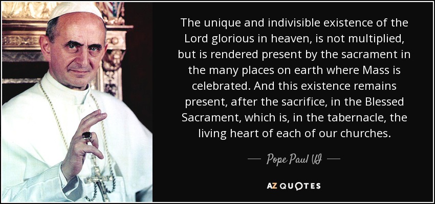 The unique and indivisible existence of the Lord glorious in heaven, is not multiplied, but is rendered present by the sacrament in the many places on earth where Mass is celebrated. And this existence remains present, after the sacrifice, in the Blessed Sacrament, which is, in the tabernacle, the living heart of each of our churches. - Pope Paul VI