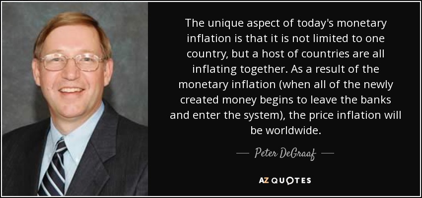 The unique aspect of today's monetary inflation is that it is not limited to one country, but a host of countries are all inflating together. As a result of the monetary inflation (when all of the newly created money begins to leave the banks and enter the system), the price inflation will be worldwide. - Peter DeGraaf