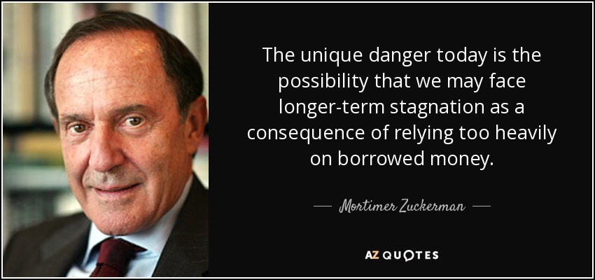 The unique danger today is the possibility that we may face longer-term stagnation as a consequence of relying too heavily on borrowed money. - Mortimer Zuckerman