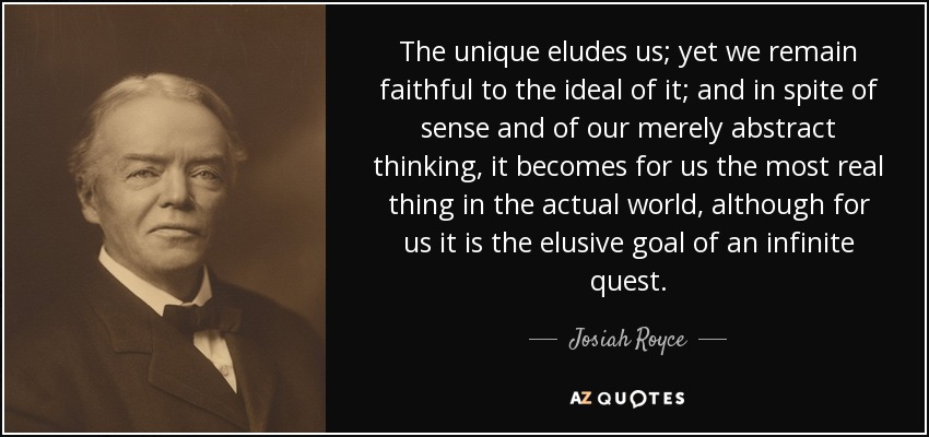 The unique eludes us; yet we remain faithful to the ideal of it; and in spite of sense and of our merely abstract thinking, it becomes for us the most real thing in the actual world, although for us it is the elusive goal of an infinite quest. - Josiah Royce
