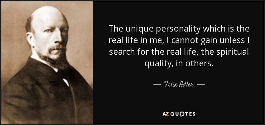 The unique personality which is the real life in me, I cannot gain unless I search for the real life, the spiritual quality, in others. - Felix Adler