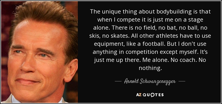 The unique thing about bodybuilding is that when I compete it is just me on a stage alone. There is no field, no bat, no ball, no skis, no skates. All other athletes have to use equipment, like a football. But I don't use anything in competition except myself. It's just me up there. Me alone. No coach. No nothing. - Arnold Schwarzenegger