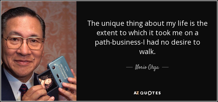 The unique thing about my life is the extent to which it took me on a path-business-I had no desire to walk. - Norio Ohga