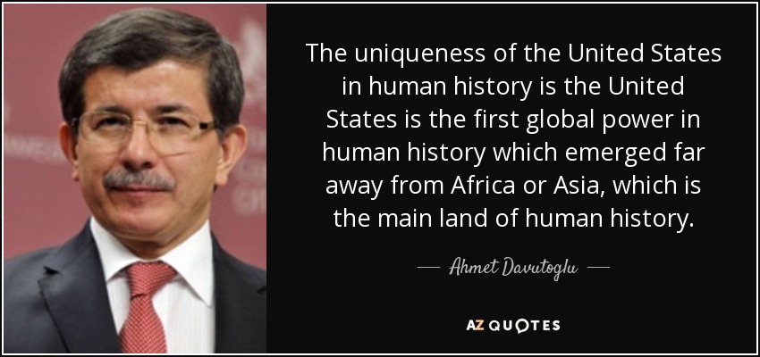 The uniqueness of the United States in human history is the United States is the first global power in human history which emerged far away from Africa or Asia, which is the main land of human history. - Ahmet Davutoglu