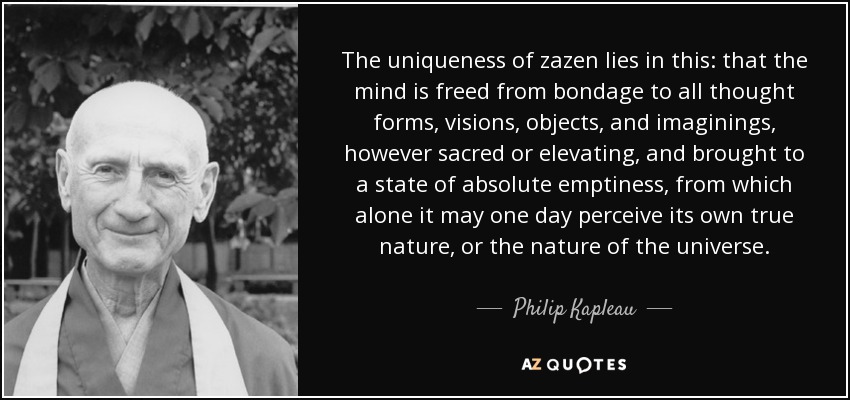 The uniqueness of zazen lies in this: that the mind is freed from bondage to all thought forms, visions, objects, and imaginings, however sacred or elevating, and brought to a state of absolute emptiness, from which alone it may one day perceive its own true nature, or the nature of the universe. - Philip Kapleau