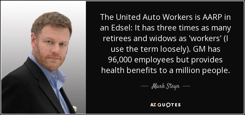 The United Auto Workers is AARP in an Edsel: It has three times as many retirees and widows as 'workers' (I use the term loosely). GM has 96,000 employees but provides health benefits to a million people. - Mark Steyn