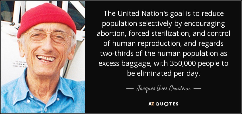 The United Nation's goal is to reduce population selectively by encouraging abortion, forced sterilization, and control of human reproduction, and regards two-thirds of the human population as excess baggage, with 350,000 people to be eliminated per day. - Jacques Yves Cousteau