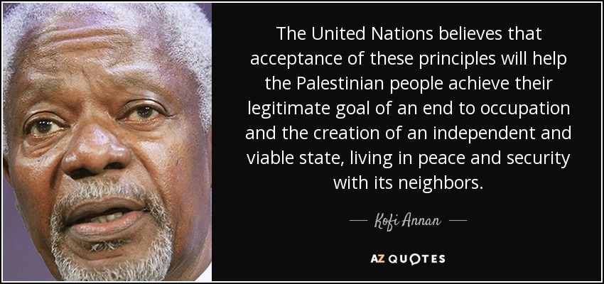 The United Nations believes that acceptance of these principles will help the Palestinian people achieve their legitimate goal of an end to occupation and the creation of an independent and viable state, living in peace and security with its neighbors. - Kofi Annan