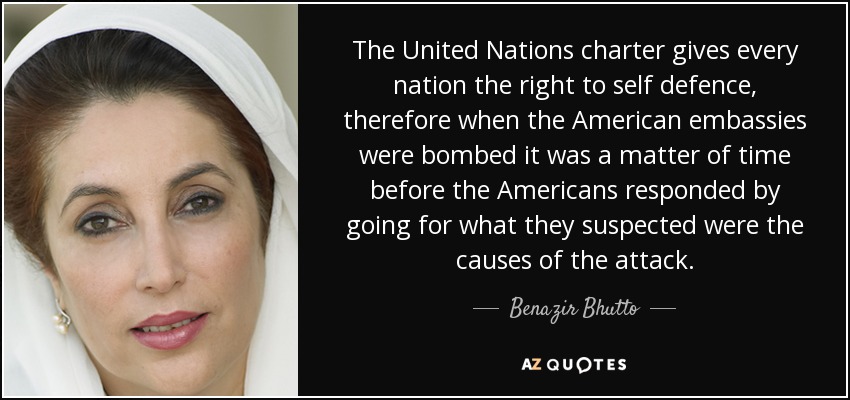 The United Nations charter gives every nation the right to self defence, therefore when the American embassies were bombed it was a matter of time before the Americans responded by going for what they suspected were the causes of the attack. - Benazir Bhutto