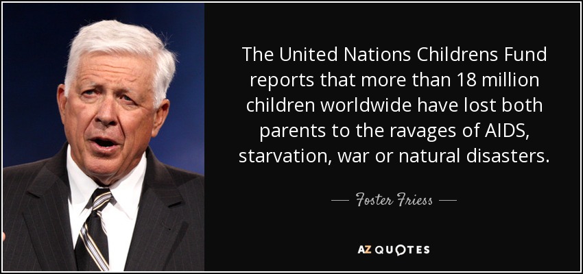 The United Nations Childrens Fund reports that more than 18 million children worldwide have lost both parents to the ravages of AIDS, starvation, war or natural disasters. - Foster Friess