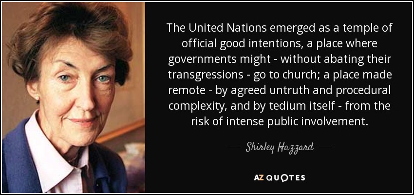 The United Nations emerged as a temple of official good intentions, a place where governments might - without abating their transgressions - go to church; a place made remote - by agreed untruth and procedural complexity, and by tedium itself - from the risk of intense public involvement. - Shirley Hazzard