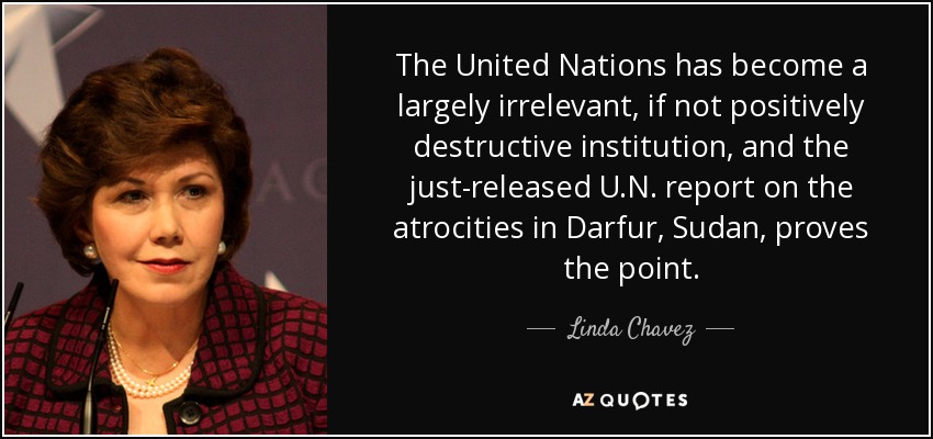 The United Nations has become a largely irrelevant, if not positively destructive institution, and the just-released U.N. report on the atrocities in Darfur, Sudan, proves the point. - Linda Chavez