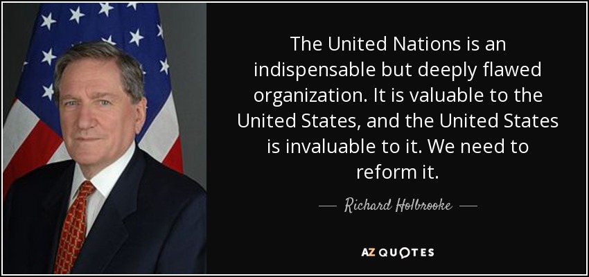The United Nations is an indispensable but deeply flawed organization. It is valuable to the United States, and the United States is invaluable to it. We need to reform it. - Richard Holbrooke