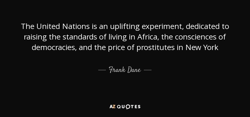 The United Nations is an uplifting experiment, dedicated to raising the standards of living in Africa , the consciences of democracies, and the price of prostitutes in New York - Frank Dane