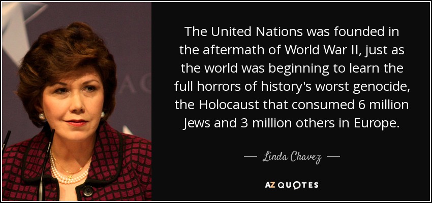 The United Nations was founded in the aftermath of World War II, just as the world was beginning to learn the full horrors of history's worst genocide, the Holocaust that consumed 6 million Jews and 3 million others in Europe. - Linda Chavez
