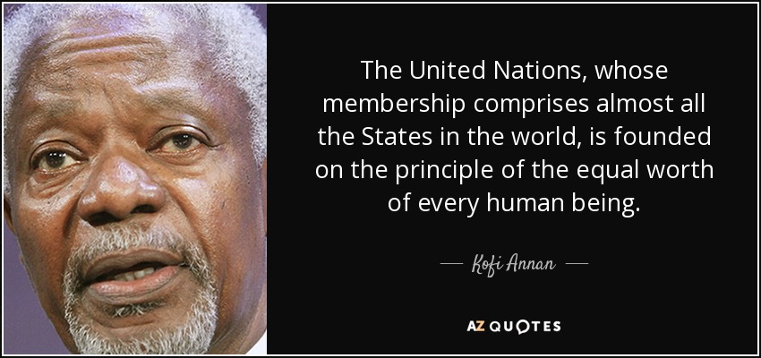 The United Nations, whose membership comprises almost all the States in the world, is founded on the principle of the equal worth of every human being. - Kofi Annan