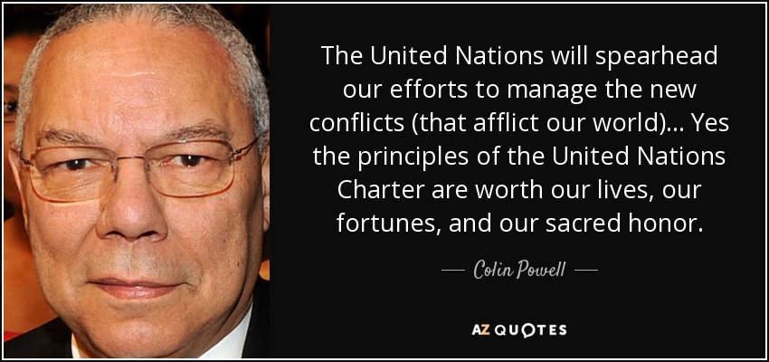 The United Nations will spearhead our efforts to manage the new conflicts (that afflict our world)... Yes the principles of the United Nations Charter are worth our lives, our fortunes, and our sacred honor. - Colin Powell