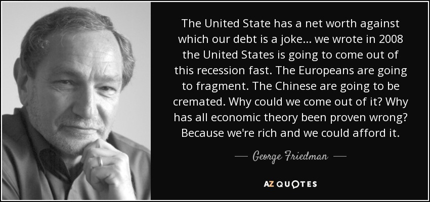 The United State has a net worth against which our debt is a joke ... we wrote in 2008 the United States is going to come out of this recession fast. The Europeans are going to fragment. The Chinese are going to be cremated. Why could we come out of it? Why has all economic theory been proven wrong? Because we're rich and we could afford it. - George Friedman