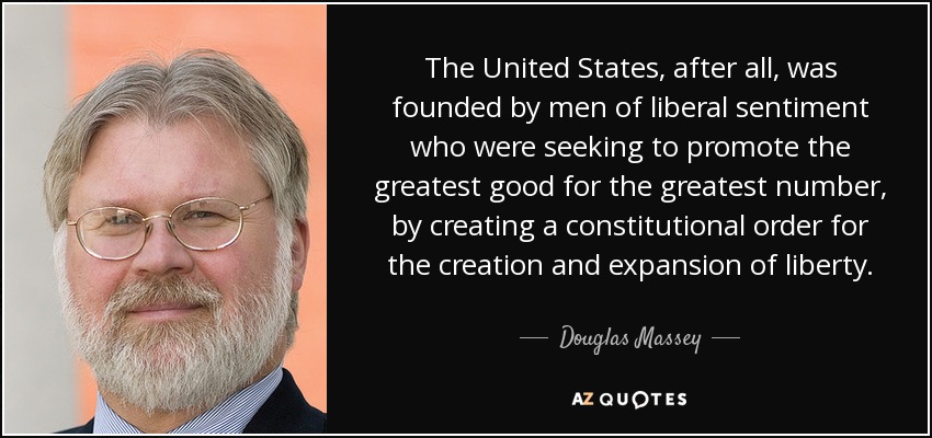 The United States, after all, was founded by men of liberal sentiment who were seeking to promote the greatest good for the greatest number, by creating a constitutional order for the creation and expansion of liberty. - Douglas Massey
