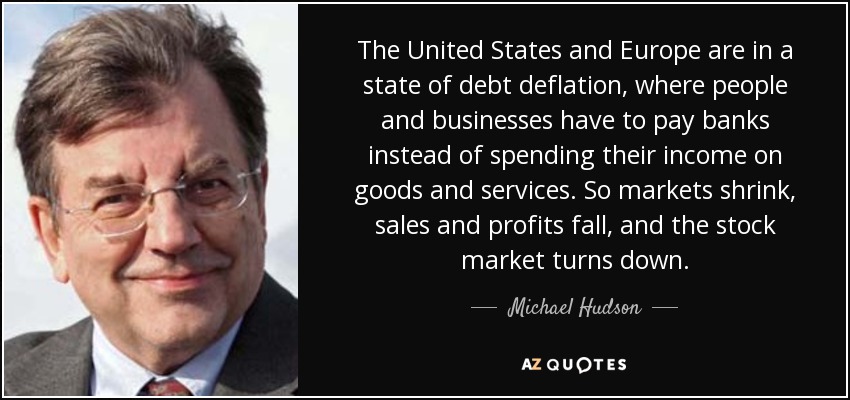 The United States and Europe are in a state of debt deflation, where people and businesses have to pay banks instead of spending their income on goods and services. So markets shrink, sales and profits fall, and the stock market turns down. - Michael Hudson