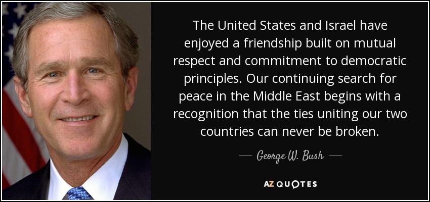 The United States and Israel have enjoyed a friendship built on mutual respect and commitment to democratic principles. Our continuing search for peace in the Middle East begins with a recognition that the ties uniting our two countries can never be broken. - George W. Bush