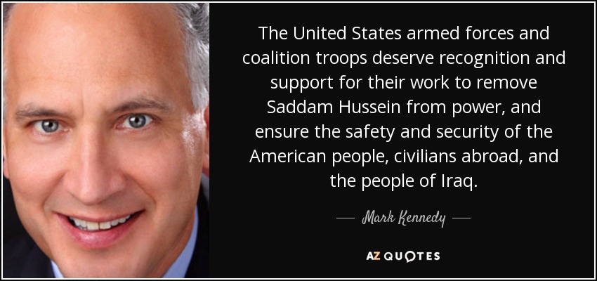 The United States armed forces and coalition troops deserve recognition and support for their work to remove Saddam Hussein from power, and ensure the safety and security of the American people, civilians abroad, and the people of Iraq. - Mark Kennedy