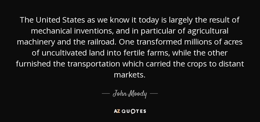 The United States as we know it today is largely the result of mechanical inventions, and in particular of agricultural machinery and the railroad. One transformed millions of acres of uncultivated land into fertile farms, while the other furnished the transportation which carried the crops to distant markets. - John Moody