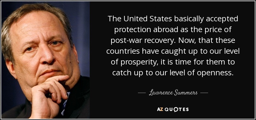 The United States basically accepted protection abroad as the price of post-war recovery. Now, that these countries have caught up to our level of prosperity, it is time for them to catch up to our level of openness. - Lawrence Summers