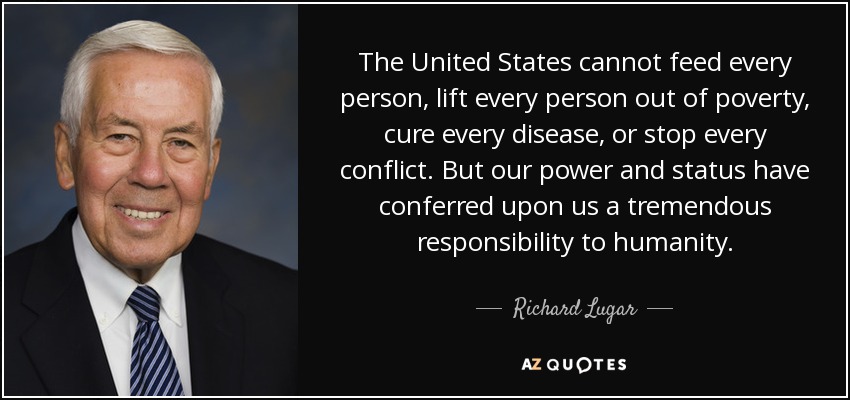 The United States cannot feed every person, lift every person out of poverty, cure every disease, or stop every conflict. But our power and status have conferred upon us a tremendous responsibility to humanity. - Richard Lugar