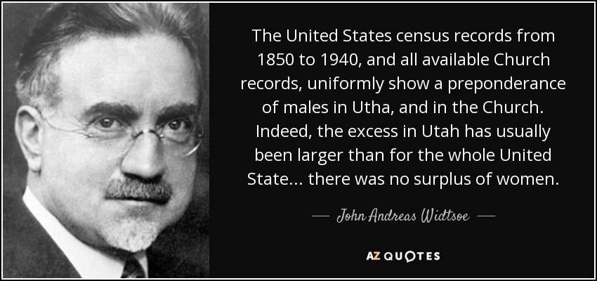 The United States census records from 1850 to 1940, and all available Church records, uniformly show a preponderance of males in Utha, and in the Church. Indeed, the excess in Utah has usually been larger than for the whole United State... there was no surplus of women. - John Andreas Widtsoe