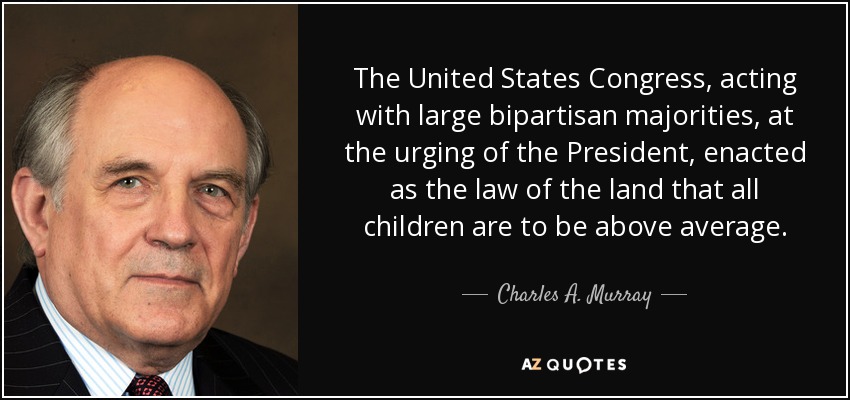 The United States Congress, acting with large bipartisan majorities, at the urging of the President, enacted as the law of the land that all children are to be above average. - Charles A. Murray