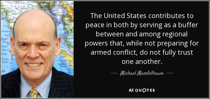 The United States contributes to peace in both by serving as a buffer between and among regional powers that, while not preparing for armed conflict, do not fully trust one another. - Michael Mandelbaum