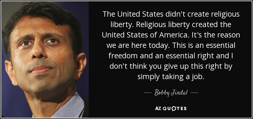 The United States didn't create religious liberty. Religious liberty created the United States of America. It's the reason we are here today. This is an essential freedom and an essential right and I don't think you give up this right by simply taking a job. - Bobby Jindal