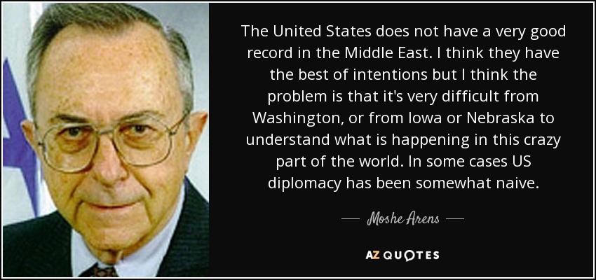 The United States does not have a very good record in the Middle East. I think they have the best of intentions but I think the problem is that it's very difficult from Washington, or from Iowa or Nebraska to understand what is happening in this crazy part of the world. In some cases US diplomacy has been somewhat naive. - Moshe Arens