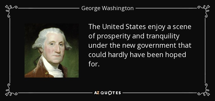 The United States enjoy a scene of prosperity and tranquility under the new government that could hardly have been hoped for. - George Washington