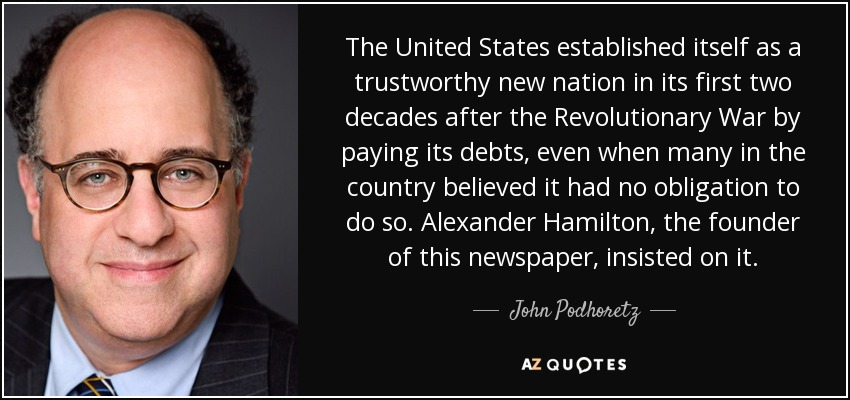The United States established itself as a trustworthy new nation in its first two decades after the Revolutionary War by paying its debts, even when many in the country believed it had no obligation to do so. Alexander Hamilton, the founder of this newspaper, insisted on it. - John Podhoretz
