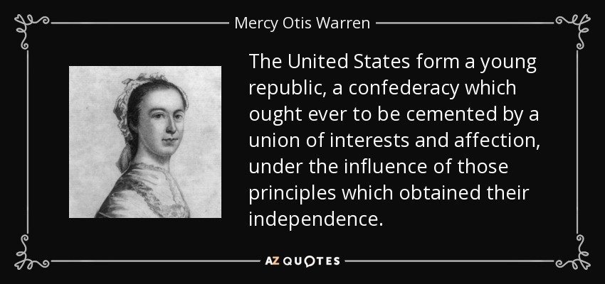The United States form a young republic, a confederacy which ought ever to be cemented by a union of interests and affection, under the influence of those principles which obtained their independence. - Mercy Otis Warren