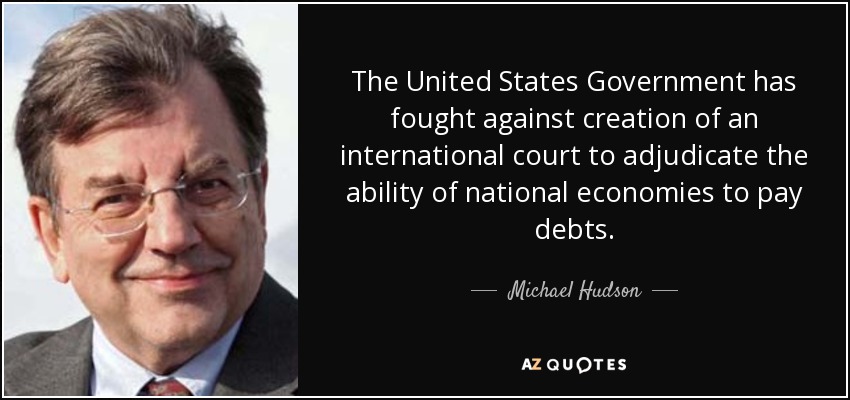 The United States Government has fought against creation of an international court to adjudicate the ability of national economies to pay debts. - Michael Hudson