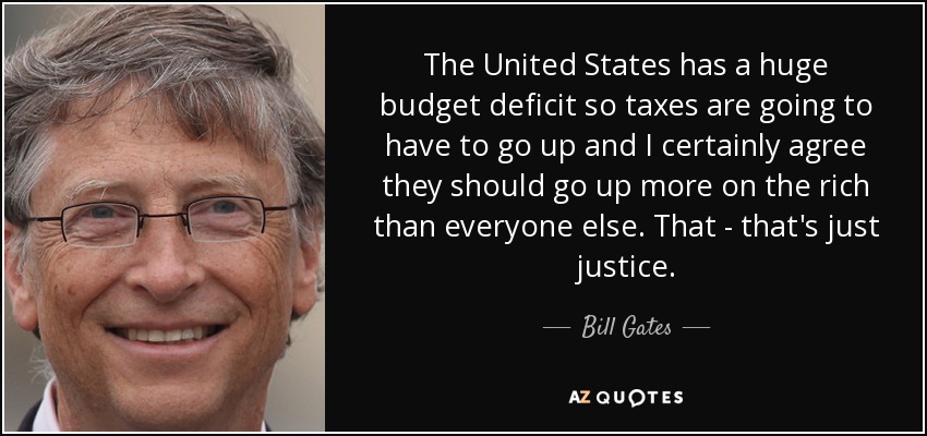 The United States has a huge budget deficit so taxes are going to have to go up and I certainly agree they should go up more on the rich than everyone else. That - that's just justice. - Bill Gates