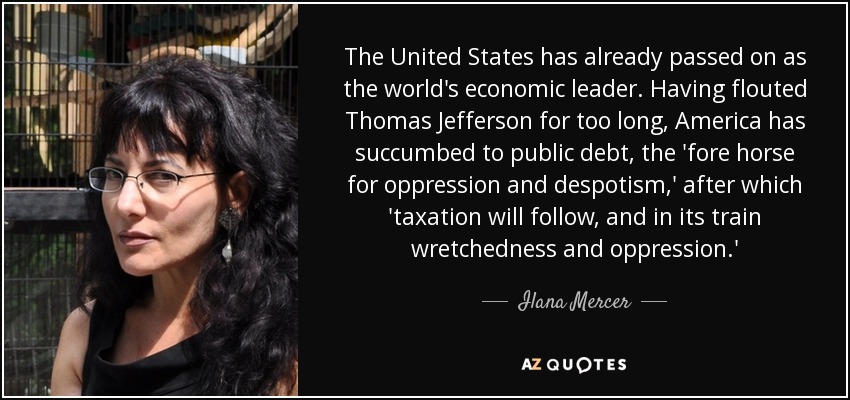 The United States has already passed on as the world's economic leader. Having flouted Thomas Jefferson for too long, America has succumbed to public debt, the 'fore horse for oppression and despotism,' after which 'taxation will follow, and in its train wretchedness and oppression.' - Ilana Mercer