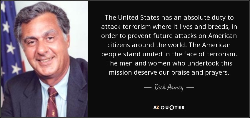 The United States has an absolute duty to attack terrorism where it lives and breeds, in order to prevent future attacks on American citizens around the world. The American people stand united in the face of terrorism. The men and women who undertook this mission deserve our praise and prayers. - Dick Armey