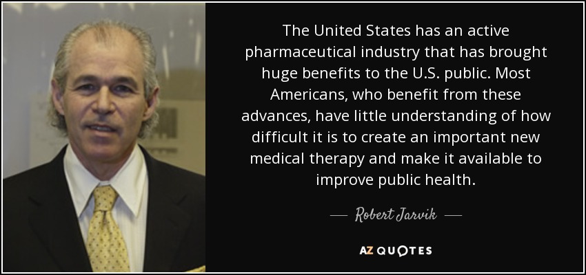 The United States has an active pharmaceutical industry that has brought huge benefits to the U.S. public. Most Americans, who benefit from these advances, have little understanding of how difficult it is to create an important new medical therapy and make it available to improve public health. - Robert Jarvik