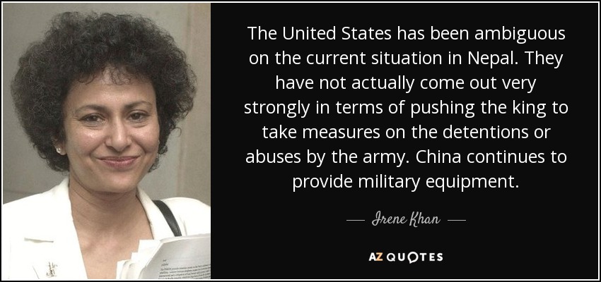 The United States has been ambiguous on the current situation in Nepal. They have not actually come out very strongly in terms of pushing the king to take measures on the detentions or abuses by the army. China continues to provide military equipment. - Irene Khan