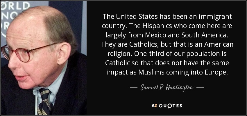 The United States has been an immigrant country. The Hispanics who come here are largely from Mexico and South America. They are Catholics, but that is an American religion. One-third of our population is Catholic so that does not have the same impact as Muslims coming into Europe. - Samuel P. Huntington