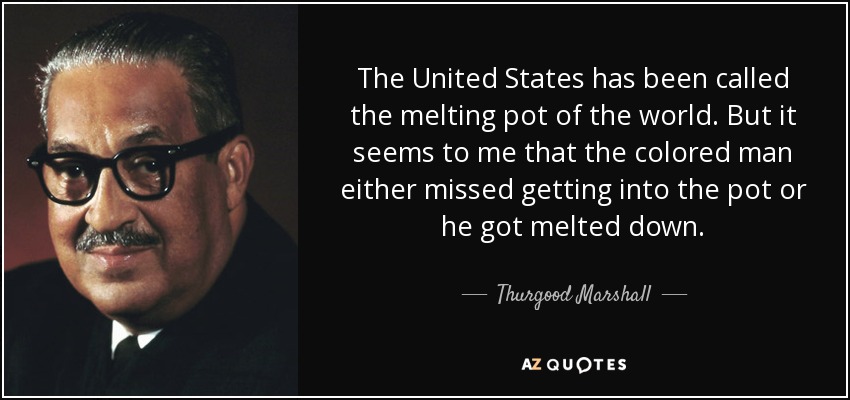 The United States has been called the melting pot of the world. But it seems to me that the colored man either missed getting into the pot or he got melted down. - Thurgood Marshall