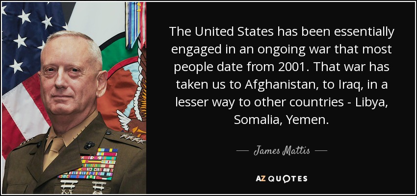 The United States has been essentially engaged in an ongoing war that most people date from 2001. That war has taken us to Afghanistan, to Iraq, in a lesser way to other countries - Libya, Somalia, Yemen. - James Mattis