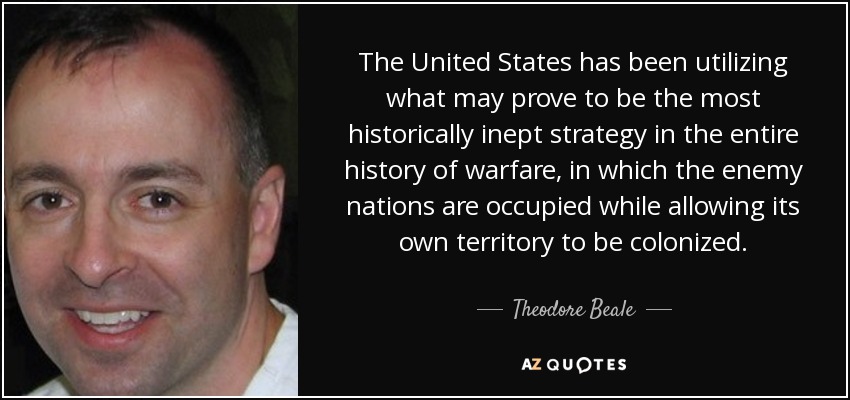 The United States has been utilizing what may prove to be the most historically inept strategy in the entire history of warfare, in which the enemy nations are occupied while allowing its own territory to be colonized. - Theodore Beale