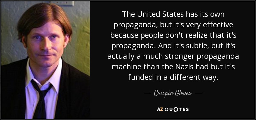 The United States has its own propaganda, but it's very effective because people don't realize that it's propaganda. And it's subtle, but it's actually a much stronger propaganda machine than the Nazis had but it's funded in a different way. - Crispin Glover