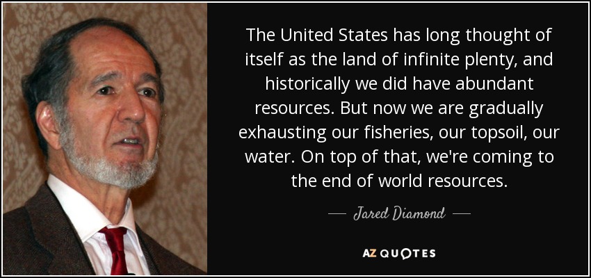 The United States has long thought of itself as the land of infinite plenty, and historically we did have abundant resources. But now we are gradually exhausting our fisheries, our topsoil, our water. On top of that, we're coming to the end of world resources. - Jared Diamond